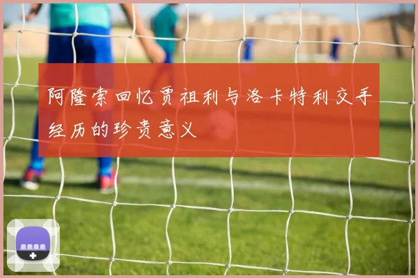 阿隆索回忆贾祖利与洛卡特利交手经历的珍贵意义