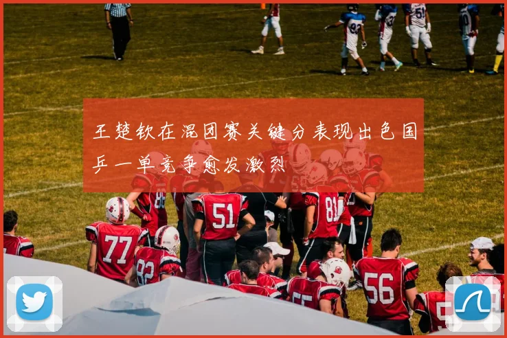 王楚钦在混团赛关键分表现出色国乒一单竞争愈发激烈