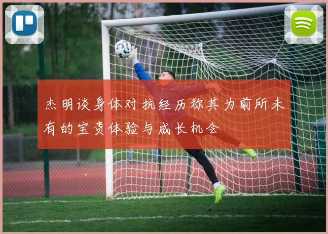 杰明谈身体对抗经历称其为前所未有的宝贵体验与成长机会