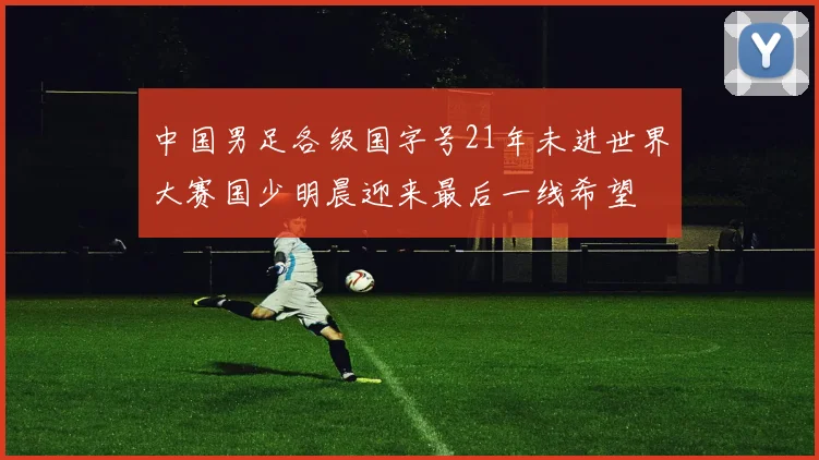 中国男足各级国字号21年未进世界大赛国少明晨迎来最后一线希望