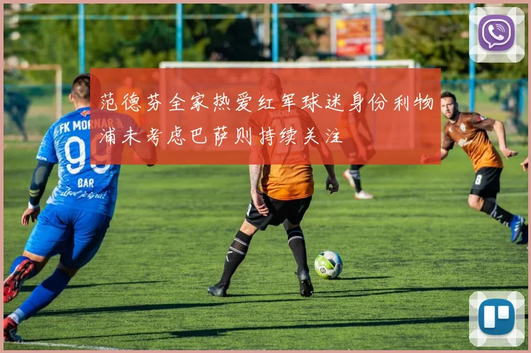 范德芬全家热爱红军球迷身份利物浦未考虑巴萨则持续关注