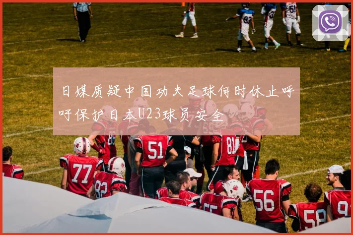 日媒质疑中国功夫足球何时休止呼吁保护日本U23球员安全