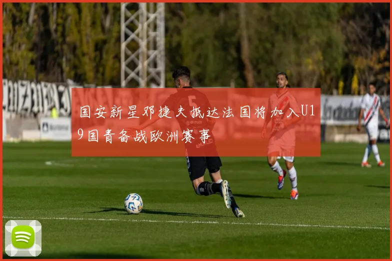 国安新星邓捷夫抵达法国将加入U19国青备战欧洲赛事