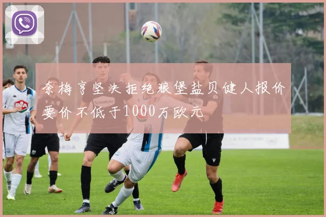 奈梅亨坚决拒绝狼堡盐贝健人报价要价不低于1000万欧元