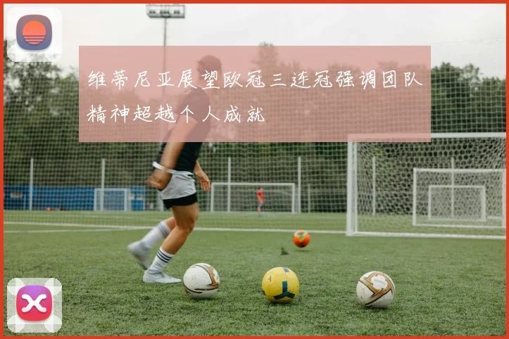 维蒂尼亚展望欧冠三连冠强调团队精神超越个人成就
