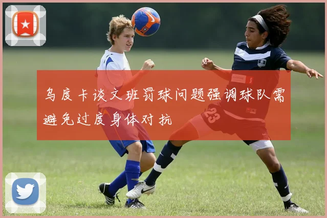 乌度卡谈文班罚球问题强调球队需避免过度身体对抗