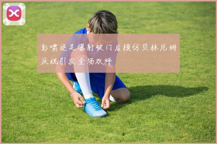 彭啸逆足爆射破门后模仿贝林厄姆庆祝引发全场欢呼