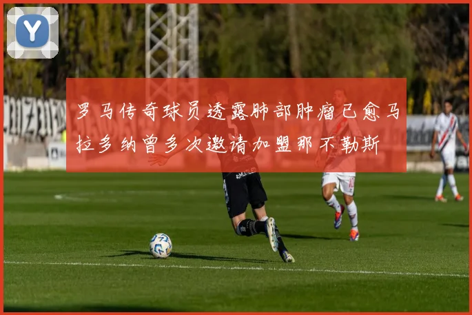 罗马传奇球员透露肺部肿瘤已愈马拉多纳曾多次邀请加盟那不勒斯